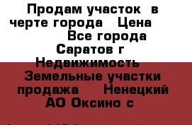 Продам участок​ в черте города › Цена ­ 500 000 - Все города, Саратов г. Недвижимость » Земельные участки продажа   . Ненецкий АО,Оксино с.